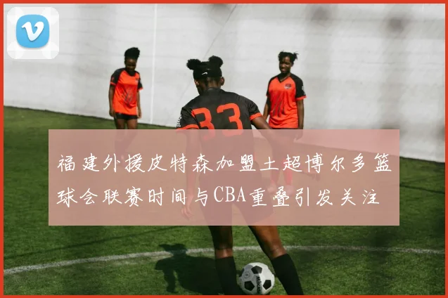 福建外援皮特森加盟土超博尔多篮球会联赛时间与CBA重叠引发关注