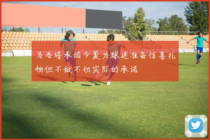 马洛塔承诺今夏为球迷准备惊喜礼物但不做不切实际的承诺