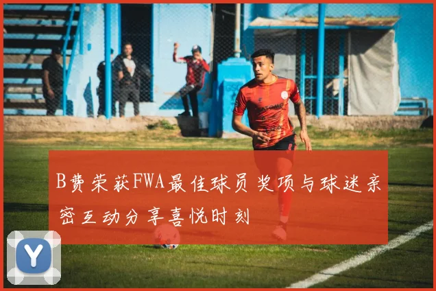 B费荣获FWA最佳球员奖项与球迷亲密互动分享喜悦时刻