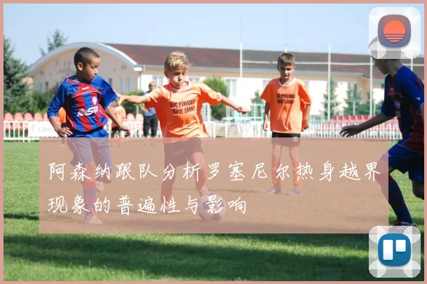 阿森纳跟队分析罗塞尼尔热身越界现象的普遍性与影响