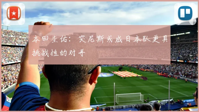 本田圭佑：突尼斯或成日本队更具挑战性的对手