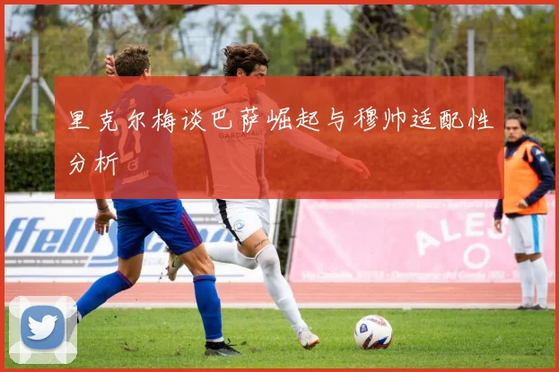 里克尔梅谈巴萨崛起与穆帅适配性分析