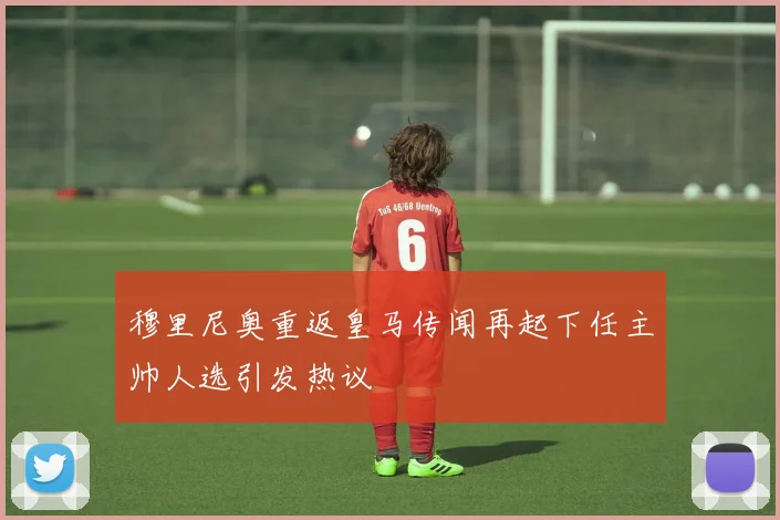 穆里尼奥重返皇马传闻再起下任主帅人选引发热议