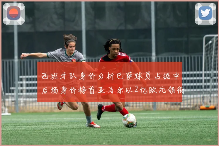 西班牙队身价分析巴萨球员占据中后场身价榜首亚马尔以2亿欧元领衔
