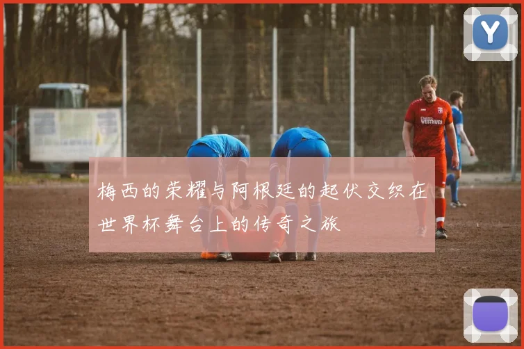 梅西的荣耀与阿根廷的起伏交织在世界杯舞台上的传奇之旅