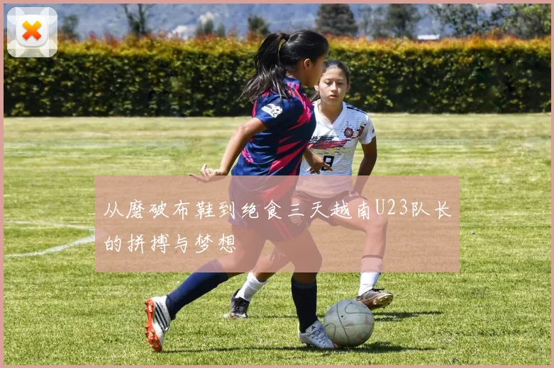 从磨破布鞋到绝食三天越南U23队长的拼搏与梦想