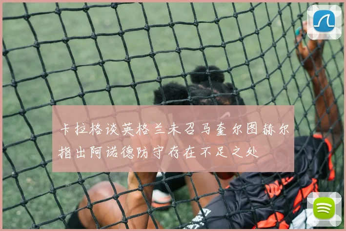 卡拉格谈英格兰未召马奎尔图赫尔指出阿诺德防守存在不足之处
