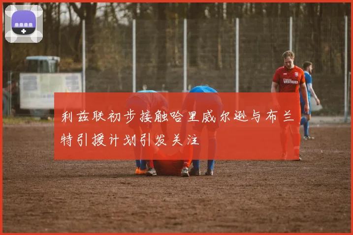 利兹联初步接触哈里威尔逊与布兰特引援计划引发关注