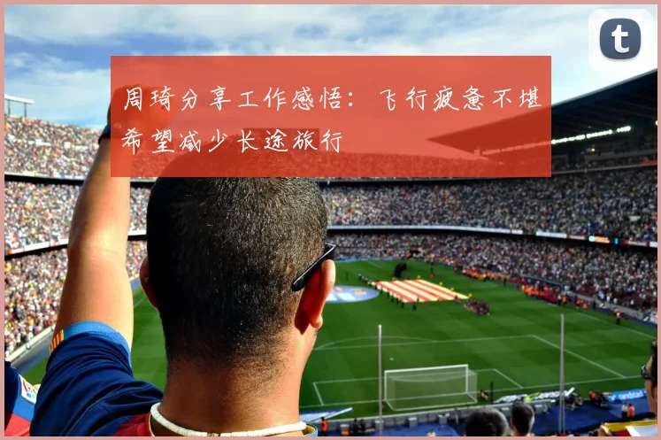 周琦分享工作感悟：飞行疲惫不堪希望减少长途旅行