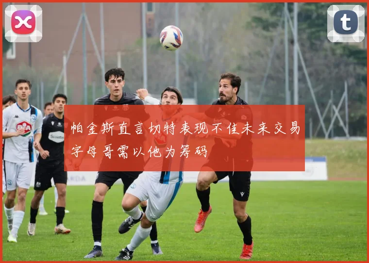 帕金斯直言切特表现不佳未来交易字母哥需以他为筹码