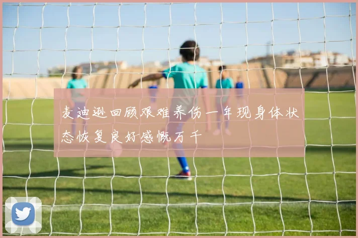 麦迪逊回顾艰难养伤一年现身体状态恢复良好感慨万千