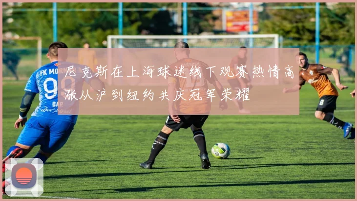 尼克斯在上海球迷线下观赛热情高涨从沪到纽约共庆冠军荣耀