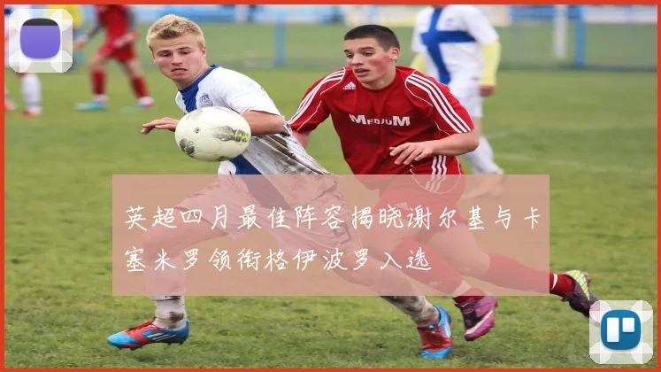 英超四月最佳阵容揭晓谢尔基与卡塞米罗领衔格伊波罗入选