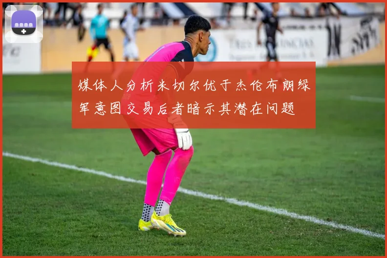 媒体人分析米切尔优于杰伦布朗绿军意图交易后者暗示其潜在问题