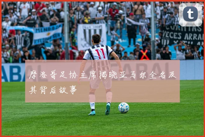 摩洛哥足协主席揭晓亚马尔全名及其背后故事
