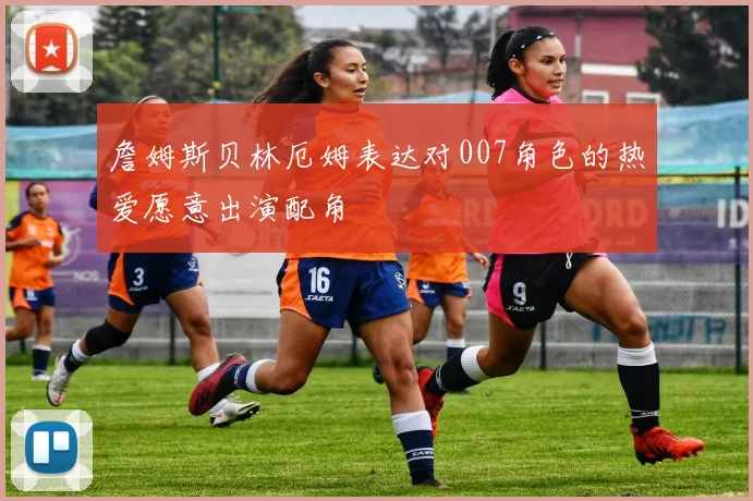 詹姆斯贝林厄姆表达对007角色的热爱愿意出演配角
