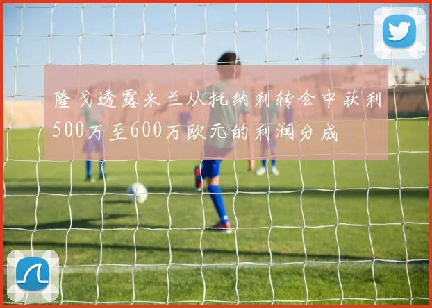 隆戈透露米兰从托纳利转会中获利500万至600万欧元的利润分成