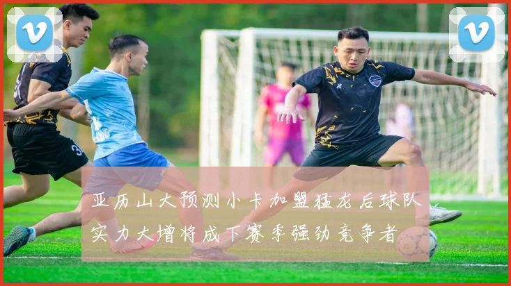 亚历山大预测小卡加盟猛龙后球队实力大增将成下赛季强劲竞争者