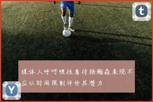 媒体人呼吁理性看待杨瀚森表现不应以时间限制评价其潜力