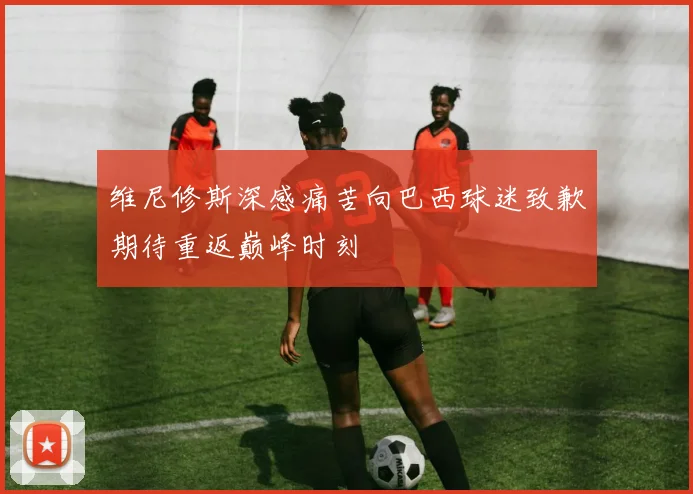维尼修斯深感痛苦向巴西球迷致歉期待重返巅峰时刻