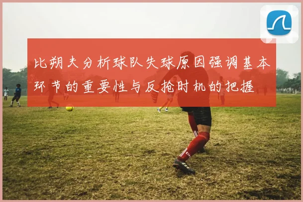 比朔夫分析球队失球原因强调基本环节的重要性与反抢时机的把握